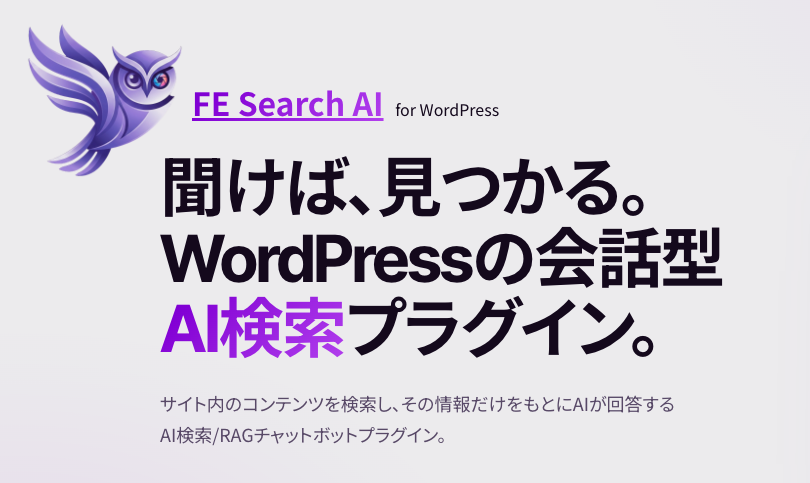 FE Search AI (for WordPress) 聞けば、見つかる。WordPressの会話型 AI検索プラグイン。 サイト内のコンテンツを検索し、その情報だけをもとにAIが回答するAI検索/RAGチャットボットプラグイン。