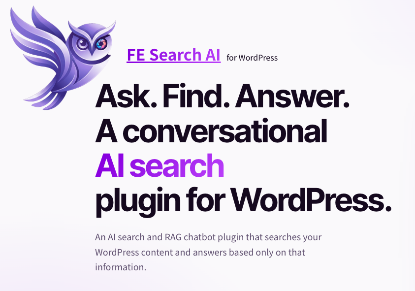 FE Search AI for WordPress Ask. Find. Answer. A conversational AI search plugin for WordPress. An AI search and RAG chatbot plugin that searches your WordPress content and answers based only on that information.